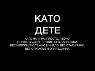 КАТО
ДЕТЕ
КАТО НА ИГРА. ПРОСТО. ЛЕСНО. 

БЪРЗО. С УДОВОЛСТВИЕ. БЕЗ ЗАДРЪЖКИ. 

БЕЗ НЕПОСИЛНО ТЕЖКО МИНАЛО. БЕЗ СТАРИ РАНИ. 

БЕЗ СТРАХОВЕ И ОПРАВДАНИЯ.
 
