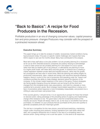 W H I T E
“Back to Basics”: A recipe for Food




                                                                                                         P A P E R
 Producers in the Recession.
Profitable production in an era of changing consumer values, capital preserva-
tion and price pressure: changes Producers may consider with the prospect of
a protracted recession ahead.


        Executive Summary
        This paper brings up to date the analysis of volatile, recessionary market conditions facing
        food producers today. It focuses on specific market challenges and impacts that many
        CEO’s expect to see over the months ahead. Many have contributed to this analysis.

        Most talk to their staff about a one year problem, but are privately planning for a recession
        as far out as 2010. Branded products companies are publicly refusing to acknowledge
        a need to lower prices but are privately planning for it and expect it to occur sooner
        rather than later as retailers pile on the pressure, or alternatively are planning to move
        to a higher profit model, with fewer SKUs and less growth. In essence this is creating a
        market separation between private label and branded products, rather than the growth
        led convergence we have seen in recent times. Most are planning and setting targets for
        productivity improvements, labor, material and energy cost reductions because whatever
        happens, being in control of the cost of production and operating under the “lowest cost”
        conditions provides the ability to make strategic decisions about the direction of the
        company. In this climate margin headroom is the name of the game. Product strategists
        are facing rapidly changing consumer behavior and are trying to sift the short term
        changes from the emerging trends many assumptions, rock solid for a decade or more,
        suddenly fail to provide a guide. Much strategic brand-related expenditure is being cut in
        favor of promotions where response is more immediately measureable, and product mix is
        shifting to value and lower cost product lines.

        If this sounds gloomy, it should not be. It is an opportunity to prosper for those that embark
        on decisive action, taking advantage of the prevailing sense of urgency and implementing
        change while resistance is low. The good news is that the fundamental drivers of the
        industry are sound. People will always need to eat, so the issue is not whether food will be
        purchased, it is whether it is your products that are purchased at the price and quantity to
        generate acceptable profit and meaningful growth.

        The risk lies in competition for this new volume; price-led brand-switching, maintaining
        margin under mounting price pressure, funding operations from cash flows rather than
        debt, and a powerful behavioral risk of inaction in the face of a compelling need for
        decisive action. Doing nothing is not a cost free option; it is the worst of all responses.
 