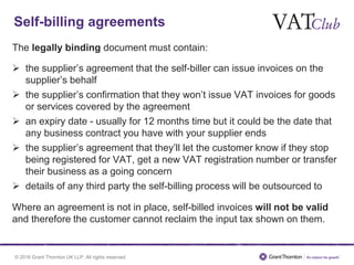 © 2016 Grant Thornton UK LLP. All rights reserved.
Self-billing agreements
The legally binding document must contain:
 the supplier’s agreement that the self-biller can issue invoices on the
supplier’s behalf
 the supplier’s confirmation that they won’t issue VAT invoices for goods
or services covered by the agreement
 an expiry date - usually for 12 months time but it could be the date that
any business contract you have with your supplier ends
 the supplier’s agreement that they’ll let the customer know if they stop
being registered for VAT, get a new VAT registration number or transfer
their business as a going concern
 details of any third party the self-billing process will be outsourced to
Where an agreement is not in place, self-billed invoices will not be valid
and therefore the customer cannot reclaim the input tax shown on them.
 