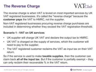 © 2016 Grant Thornton UK LLP. All rights reserved.
The Reverse Charge
The reverse charge is when VAT is levied on most imported services by UK
VAT registered businesses. It's called the "reverse charge" because the
customer pays the VAT to HMRC, not the supplier.
Non-VAT registered businesses procuring reverse charge purchases are
included in determining whether they exceed the VAT registration threshold.
Scenario 1 - VAT on UK services
• UK supplier will charge UK VAT and declare the output tax to HMRC.
• UK VAT is charged on the supply of services, which the customer will
need to pay to the supplier.
• The VAT registered customer reclaims the VAT as input tax on their VAT
return.
So if the service is used to make taxable supplies, then the customer can
claim back all of the input tax. But if the customer is partially exempt – they
can only reclaim their recoverable % in the VAT return.
 