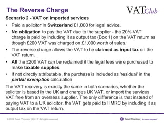 © 2016 Grant Thornton UK LLP. All rights reserved.
The Reverse Charge
Scenario 2 - VAT on imported services
• Paid a solicitor in Switzerland £1,000 for legal advice.
• No obligation to pay the VAT due to the supplier - the 20% VAT
charge is paid by including it as output tax (Box 1) on the VAT return as
though £200 VAT was charged on £1,000 worth of sales.
• The reverse charge allows the VAT to be claimed as input tax on the
VAT return.
• All the £200 VAT can be reclaimed if the legal fees were purchased to
make taxable supplies.
• If not directly attributable, the purchase is included as 'residual' in the
partial exemption calculation
The VAT recovery is exactly the same in both scenarios, whether the
solicitor is based in the UK and charges UK VAT, or import the services
VAT free from an overseas supplier. The only difference is that instead of
paying VAT to a UK solicitor, the VAT gets paid to HMRC by including it as
output tax on the VAT return.
 