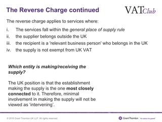 © 2016 Grant Thornton UK LLP. All rights reserved.
The Reverse Charge continued
The reverse charge applies to services where:
i. The services fall within the general place of supply rule
ii. the supplier belongs outside the UK
iii. the recipient is a 'relevant business person' who belongs in the UK
iv. the supply is not exempt from UK VAT
Which entity is making/receiving the
supply?
The UK position is that the establishment
making the supply is the one most closely
connected to it. Therefore, minimal
involvement in making the supply will not be
viewed as ‘intervening’.
 