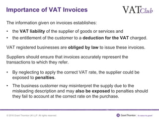 © 2016 Grant Thornton UK LLP. All rights reserved.
The information given on invoices establishes:
• the VAT liability of the supplier of goods or services and
• the entitlement of the customer to a deduction for the VAT charged.
VAT registered businesses are obliged by law to issue these invoices.
Suppliers should ensure that invoices accurately represent the
transactions to which they refer.
• By neglecting to apply the correct VAT rate, the supplier could be
exposed to penalties.
• The business customer may misinterpret the supply due to the
misleading description and may also be exposed to penalties should
they fail to account at the correct rate on the purchase.
Importance of VAT Invoices
 