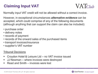 © 2016 Grant Thornton UK LLP. All rights reserved.
Claiming Input VAT
Normally input VAT credit will not be allowed without a correct invoice.
However, in exceptional circumstances alternative evidence can be
accepted, which could comprise of any of the following documents
(although anything that can support the claim can also be included):
• purchase order
• delivery notes
• records of payment
• records of the onward sales of the purchased items
• transport invoices/insurance
• supplier’s VAT number
Tribunal Decisions
 Croydon Hotel & Leisure Ltd – no VAT invoice issued
 JJ Newman – where invoices were destroyed
 Read and Smith – invoices were lost
 