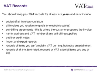 © 2016 Grant Thornton UK LLP. All rights reserved.
VAT Records
You should keep your VAT records for at least six years and must include:
• copies of all invoices you issue
• all invoices you receive (originals or electronic copies)
• self-billing agreements - this is where the customer prepares the invoice
• name, address and VAT number of any self-billing suppliers
• debit or credit notes
• import and export records
• records of items you can’t reclaim VAT on - e.g. business entertainment
• records of all the zero-rated, reduced or VAT exempt items you buy or
sell
 