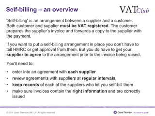 © 2016 Grant Thornton UK LLP. All rights reserved.
Self-billing – an overview
'Self-billing' is an arrangement between a supplier and a customer.
Both customer and supplier must be VAT registered. The customer
prepares the supplier’s invoice and forwards a copy to the supplier with
the payment.
If you want to put a self-billing arrangement in place you don’t have to
tell HMRC or get approval from them. But you do have to get your
supplier to agree to the arrangement prior to the invoice being raised.
You'll need to:
• enter into an agreement with each supplier
• review agreements with suppliers at regular intervals
• keep records of each of the suppliers who let you self-bill them
• make sure invoices contain the right information and are correctly
issued
 