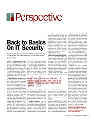 Perspective
                                                                                   are needed to deal with the new             Open source is your friend. If
                                                                                   security technologies that will ﬁnd     you asked someone 10 years ago if
                                                                                   widespread adaptation in 2011. Be       you could have “no zero” for secu-
                                                                                   it social media, cloud computing,       rity software with a strong secu-
                                                                                   videoconferencing and more—these        rity program, you would have been


B ack to B asics                                                                   technologies must have security
                                                                                   standards upon which they can be
                                                                                   built. Lack of standards means that
                                                                                   security will eventually have to be
                                                                                                                           laughed at. Today, no one is laugh-
                                                                                                                           ing at open source security software
                                                                                                                           and tools. The essential beneﬁt of
                                                                                                                           open source is not necessarily that


O n I Securty
     T       i                                                                     retroﬁtted. The signiﬁcant prob-
                                                                                   lem there is that any sort of retroﬁt
                                                                                   is always a much more expensive
                                                                                   endeavor than had it been done cor-
                                                                                   rectly in the ﬁrst place.
                                                                                                                           it is free; rather, that organizations
                                                                                                                           that use open source generally un-
                                                                                                                           derstand their problems better. They
                                                                                                                           take a more tactical approach to se-
                                                                                                                           curity ﬁxes by using open source.
As information security stresses increase, remember the                                Demonstrate the value of securi-        When combined with a highly
fundamentals. And make sure your CISO is really smart.                             ty with technical and ﬁnancial met-     technical staff, my experience is that
                                                                                   rics. Your CEO, COO, CFO, and           banks that have embraced an open
BY BEN ROTHKE                                                                      executive board don’t care if you       source security program generally
                                                                                   use Check Point or Juniper. What        have a much better understanding
ONE OF THE MEMORABLE QUOTES FROM          rity? If not, you don’t have informa-    they want to know is how effectively    of their core security issues, as op-
the movie Bull Durham was: “This          tion security. If there is no security   the bank is protected. Communi-         posed to blindly throwing tools at
is a very simple game. You throw          oversight, kiss your data goodbye.       cate that the bank’s risk exposure      the problem.
the ball, you catch the ball, you hit         If your chief information secu-      is in check. If you can demonstrate         Not that open source is a pana-
the ball.” Information security is like   rity ofﬁcer (CISO) is not at least as    to the executives that the security     cea. When open source tools are de-
baseball—you encrypt the data, you        smart as your CFO, then you will         group uses mature risk frameworks       ployed and conﬁgured incorrectly,
decrypt the data, you use the data.       have much less control over your         to manage the bank’s risk posture,      they can introduce more risks than
    As 2011 starts, the key to data se-   data. Given that data is the life-       you’ll have won them over.              they stop. But banks that realize that
curity is to focus on both the secu-      blood of many organizations, the             Scare them, but don’t FUD           open source can be their friend and
rity fundamentals and look to new         lack of an effective CISO can be         them. Once again, you can assume        embrace it are generally those that
technologies. Here are some of the                                                                                         truly “get” information security.




                                     “
fundamentals:                                                                                                                  Know the hot security technolo-
    Governance and oversight. Why
do many enterprises place their
                                          G iven that data is the lifeblood of                                             gies for 2011. Core security technol-
                                                                                                                           ogies such as ﬁrewalls, encryption
laser toner cartridges in a locked        many organizations, the lack of an                                               and intrusion detection will con-
room? Everyone knows that even
with all of a bank’s dedicated em-
                                          effective CISO can be information                                                tinue to be needed in 2011. As well,
                                                                                                                           some of the hot security technolo-
ployees, a few bad apples can make        suicide                                                                          gies for this year include those that
a lot of expensive ofﬁce supplies dis-                                                                                     enable banks to secure corporate
appear quickly. But are the terabytes                                                                                      data on iPads or iPhones; protect
of a bank’s data adequately locked?       information suicide. Only an indi-       your board members are very in-         against targeted attacks—the recent
If not, a ten dollar USB thumb            vidual with strong business savvy        telligent to have been appointed to     Stuxnet malware attacks show that
drive can download unimaginable           and security knowledge can oversee       such executive leadership positions.    targeted attacks are growing, and
amounts of corporate proprietary          security planning, implement poli-       So don’t use fear, uncertainty and      banks need a way to avoid them.
and sensitive conﬁdential data.           cies and select measures appropri-       doubt, but instead, let them know       Social media control: banks such as
    Where does the security buck          ate to business requirements. That       that it is no longer “their mother’s    JPMorgan Chase, Citi, US Bank, and
stop? The reason a bank has a CFO         person is the CISO. Make sure your       network.”                               others have created corporate pages
is to ensure the management of            ﬁrm has one.                                 The threats facing most networks    to interact with their clients; other
ﬁnancial risk, in addition to effec-         Security standards. They say          today are signiﬁcant. The Yankee        banks will look for security controls
tive ﬁnancial planning. Just as your      about Chicago that if you really hate    Doodle virus of the 1990s did noth-     to ensure they can use social media
ﬁnances need a smart person to be         the weather, just wait an hour, and it   ing but annoy you. But today’s at-      without the security risks.
on top of them, so too does your          will probably have changed by then.      tacks are targeted and stealthy. If     Ben Rothke CISSP, CISA is a senior
data. Even if your data is locked, is     Computer security is like Chicago        you are a Fortune 500 organization      security consultant with BT Professional
there a person who’s charged with         weather—it’s dynamic and there are       and not discovering at least two at-    Services and the author of Computer
overall governance and oversight          always new threats on the horizon.       tempted attacks per week, then you      Security: 20 Things Every Employee
around all things information secu-       Strong corporate security standards      need a better monitoring program.       Should Know (McGraw-Hill).


                                                                                                                     FEBRUARY 2011 BANK TECHNOLOGY NEWS 31
 