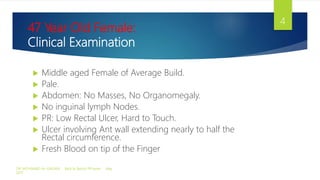 47 Year Old Female:
Clinical Examination
 Middle aged Female of Average Build.
 Pale.
 Abdomen: No Masses, No Organomegaly.
 No inguinal lymph Nodes.
 PR: Low Rectal Ulcer, Hard to Touch.
 Ulcer involving Ant wall extending nearly to half the
Rectal circumference.
 Fresh Blood on tip of the Finger
DR. MOHAMAD AL-GAILANI Back to Basics! PR exam May
2017
4
 
