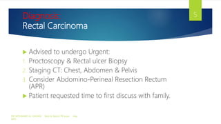 Diagnosis:
Rectal Carcinoma
 Advised to undergo Urgent:
1. Proctoscopy & Rectal ulcer Biopsy
2. Staging CT: Chest, Abdomen & Pelvis
3. Consider Abdomino-Perineal Resection Rectum
(APR)
 Patient requested time to first discuss with family.
DR. MOHAMAD AL-GAILANI Back to Basics! PR exam May
2017
5
 