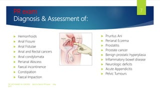 PR exam
Diagnosis & Assessment of:
 Hemorrhoids
 Anal Fissure
 Anal Fistulae
 Anal and Rectal cancers
 Anal condylomata
 Perianal Abscess
 Faecal incontinence
 Constipation
 Faecal Impaction
 Pruritus Ani
 Perianal Eczema
 Prostatitis
 Prostate cancer
 Benign prostatic hyperplasia
 Inflammatory bowel disease
 Neurologic deficits
 Acute Appendicitis
 Pelvic Tumours
DR. MOHAMAD AL-GAILANI Back to Basics! PR exam May
2017
7
 
