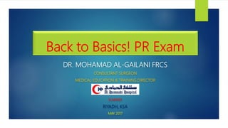 Back to Basics! PR Exam
DR. MOHAMAD AL-GAILANI FRCS
CONSULTANT SURGEON
MEDICAL EDUCATION & TRAINING DIRECTOR
SUWAIDI
RIYADH, KSA
MAY 2017
 