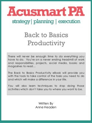 Back to Basics
             Productivity
        COVER PAGE
        Place The Title of
There will never be enough time to do everything you
have to do. You’re on a never ending treadmill of work
        Your Ebook Here
and responsibilities, projects, social media, books and
magazines to read…

The Back to Basics Productivity eBook will provide you
with the tools to take control of the tasks you need to do
and which will make a difference in your life.

You will also learn techniques to stop doing those
activities which don’t take you to where you want to be.




                     Written By
                    Anne Headen
 