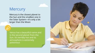 Mercury
Mercury is the closest planet to
the Sun and the smallest one in
the Solar System—it’s only a bit
larger than the Moon
Venus has a beautiful name and
is the second planet from the
Sun. It’s terribly hot and its
atmosphere is extremely
poisonous
 