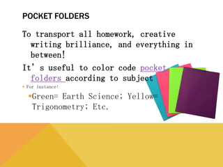 POCKET FOLDERS
To transport all homework, creative writing
brilliance, and everything in between!
It’s useful to color code pocket folders
according to subject
 For instance:
Green= Earth Science; Yellow= Trigonometry;
Etc.
 