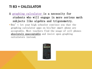 TI 83 + CALCULATOR
A graphing calculator is a necessity for students who will
engage in more serious math subjects like algebra and
trigonometry.
 Don’t let your high schooler convince you that the graphing
calculator apps on his/her smart phone are acceptable. Most
teachers find the usage of cell phones absolutely unacceptable and
insist upon graphing calculators instead.
 