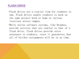 FLASH DRIVE
• Flash drives are a crucial item for students to own.
Flash drives enable students to work on the same
project both at home or various locations across
campus.
• While online software systems, like Dropbox, provide
services that are similar to that of a flash drive, flash
drives provide extra assurance to students, since it
guarantees that all of his/her assignments will be in on
time.
 