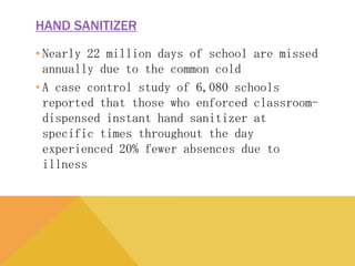 HAND SANITIZER
• Nearly 22 million days of school are missed annually
due to the common cold
• A case control study of 6,080 schools reported that
those who enforced classroom-dispensed instant
hand sanitizer at specific times throughout the day
experienced 20% fewer absences due to illness
 