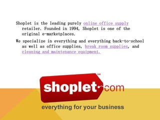 Shoplet is the leading purely online office supply retailer. Founded in
1994, Shoplet is one of the original e-marketplaces.
We specialize in everything and everything back-to-school as well as
office supplies, break room supplies, and cleaning and
maintenance equipment.
 