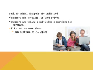 Back to school shoppers are undecided
Consumers are shopping for them selves
Consumers are taking a multi-device platform for purchase.
 61% start on smartphone
 Then continue on PC/Laptop
 