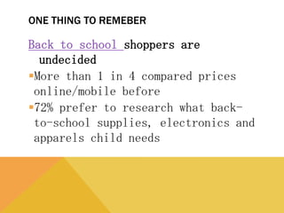 ONE THING TO REMEBER
Back to school shoppers are undecided
More than 1 in 4 compared prices
online/mobile before
72% prefer to research what back-to-
school supplies, electronics and apparels
child needs
 