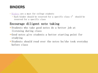 BINDERS
• Binders are a must for college students
• Each binder should be reserved for a specific class t” should be reserved for a
specific class
Encourage diligent note taking
 Students who take good notes do a better job at listening during
class
 Good notes give students a better starting point for studying
 Students should read over the notes he/she took everyday before
class
 
