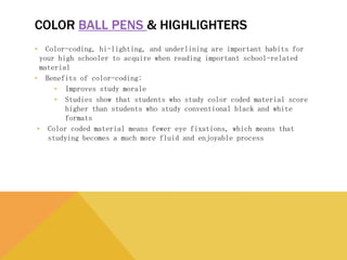 COLOR BALL PENS & HIGHLIGHTERS
• Color-coding, hi-lighting, and underlining are important habits for your high
schooler to acquire when reading important school-related material
• Benefits of color-coding:
• Improves study morale
• Studies show that students who study color coded material score higher than
students who study conventional black and white formats
• Color coded material means fewer eye fixations, which means that studying
becomes a much more fluid and enjoyable process
 