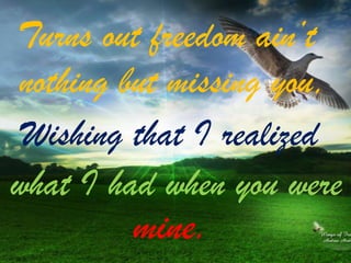 Turns out freedom ain’t
nothing but missing you,
Wishing that I realized
what I had when you were

mine.

 