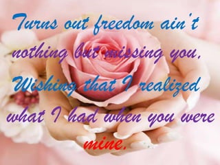 Turns out freedom ain’t
nothing but missing you,
Wishing that I realized
what I had when you were

mine.

 