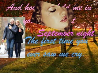 And how you held me in
your arms that
September night,
The first time you
ever saw me cry.

 