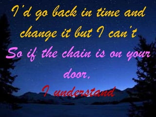 I’d go back in time and
change it but I can’t
So if the chain is on your
door,
I understand

 