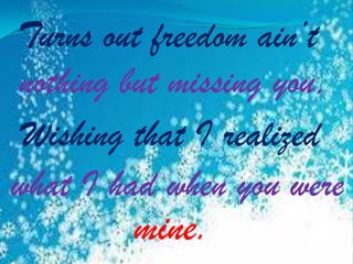 Turns out freedom ain’t
nothing but missing you,
Wishing that I realized
what I had when you were

mine.

 
