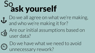 ask yourself
So
Do we all agree on what we’re making,
and who we’re making it for?
Do we have what we need to avoid
unnecessary rework?
Are our initial assumptions based on
user data?
 