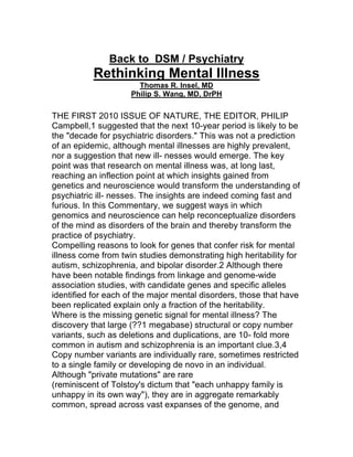 Back to DSM / Psychiatry
Rethinking Mental Illness
Thomas R. Insel, MD
Philip S. Wang, MD, DrPH
THE FIRST 2010 ISSUE OF NATURE, THE EDITOR, PHILIP
Campbell,1 suggested that the next 10-year period is likely to be
the "decade for psychiatric disorders." This was not a prediction
of an epidemic, although mental illnesses are highly prevalent,
nor a suggestion that new ill- nesses would emerge. The key
point was that research on mental illness was, at long last,
reaching an inflection point at which insights gained from
genetics and neuroscience would transform the understanding of
psychiatric ill- nesses. The insights are indeed coming fast and
furious. In this Commentary, we suggest ways in which
genomics and neuroscience can help reconceptualize disorders
of the mind as disorders of the brain and thereby transform the
practice of psychiatry.
Compelling reasons to look for genes that confer risk for mental
illness come from twin studies demonstrating high heritability for
autism, schizophrenia, and bipolar disorder.2 Although there
have been notable findings from linkage and genome-wide
association studies, with candidate genes and specific alleles
identified for each of the major mental disorders, those that have
been replicated explain only a fraction of the heritability.
Where is the missing genetic signal for mental illness? The
discovery that large (??1 megabase) structural or copy number
variants, such as deletions and duplications, are 10- fold more
common in autism and schizophrenia is an important clue.3,4
Copy number variants are individually rare, sometimes restricted
to a single family or developing de novo in an individual.
Although "private mutations" are rare
(reminiscent of Tolstoy's dictum that "each unhappy family is
unhappy in its own way"), they are in aggregate remarkably
common, spread across vast expanses of the genome, and
 