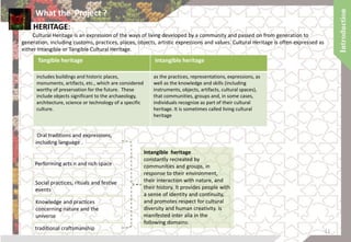 HERITAGE:
Cultural Heritage is an expression of the ways of living developed by a community and passed on from generation to
generation, including customs, practices, places, objects, artistic expressions and values. Cultural Heritage is often expressed as
either Intangible or Tangible Cultural Heritage.
Tangible heritage Intangible heritage
includes buildings and historic places,
monuments, artifacts, etc., which are considered
worthy of preservation for the future. These
include objects significant to the archaeology,
architecture, science or technology of a specific
culture.
as the practices, representations, expressions, as
well as the knowledge and skills (including
instruments, objects, artifacts, cultural spaces),
that communities, groups and, in some cases,
individuals recognize as part of their cultural
heritage. It is sometimes called living cultural
heritage
Intangible heritage
constantly recreated by
communities and groups, in
response to their environment,
their interaction with nature, and
their history. It provides people with
a sense of identity and continuity,
and promotes respect for cultural
diversity and human creativity. is
manifested inter alia in the
following domains:
Oral traditions and expressions,
including language .
Performing arts n and rich space
Social practices, rituals and festive
events
Knowledge and practices
concerning nature and the
universe
traditional craftsmanship
What the Project ?
11
 