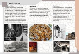 Circulation
Stairs are an important element that
definitively characterizes the down-town in
old Levant cities . A snakes and ladders like
profusion of staircases connects the
neighborhoods and most of the time leads
to a privet home , crossing backyards and
passing front doors , but these are public
paths .
The project preserved the stairs in the site
and as a main vertical circulation elements
to retain the spirit of the old city
Design precept
Experience
Craft center the auditorium ,galleries
folklore cooking and dancing workshops ,
are all functions in the folk life center that
helps enhancing the experience of the
visitors and provide them with a 100% real
image of the folklore and show them
beauty of the Jordan civilization
Architecture
The use of mashrabyia , courtyards and
other traditional architectural elements
is a way to revive the atmosphere and
stimulate the spirit of the authentic
Jordan not only spiritually but also
physically
In the heritage folk-life center the
traditional elements are used in a
modern way in order to get “the best of
both worlds”
120
 