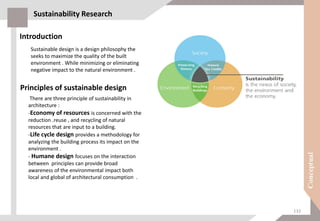 Sustainability Research
Introduction
Sustainable design is a design philosophy the
seeks to maximize the quality of the built
environment . While minimizing or eliminating
negative impact to the natural environment .
There are three principle of sustainability in
architecture :
-Economy of resources is concerned with the
reduction .reuse , and recycling of natural
resources that are input to a building.
-Life cycle design provides a methodology for
analyzing the building process its impact on the
environment .
- Humane design focuses on the interaction
between principles can provide broad
awareness of the environmental impact both
local and global of architectural consumption .
Principles of sustainable design
132
 