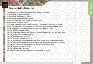 Representative List of the
1) Knowledge of traditional Bedouin carpet weaving techniques
2) Traditional Jordanian costume
3) Traditional embroidery of Jordan
4) Traditional children games in Jordan
5) The cultural space of rural life in northern Jordan
6) Traditional Jordanian cuisine
7) Oral heritage and cultural manifestations of Circassia and Chechnya's of Jordan
8) The cultural space of the Bedouins of the North-Eastern Jordanian Badia desert
9) The polyphonic rural singing of the northern rural areas of Jordan
10) The wedding songs in Jordan
11) The knowledge of water distribution in Southern Jordan, i.e. Petra and Wadi Musa
12) The healing craft through amulets
13) The peasants' songs of Jordan.
14) The Jordanian folkloric dance 79
15) The cosmovision and knowledge of astrology among some individuals in Jordan
16) The places of memory and living heritage of the Bedouins and peasants of Jordan
17) Traditions and practices associated to Moslem and Christian fests
18) The Bedouin tent and its design
19) The folkloric novel of Jordan
20) Traditions and practices associated to pastoral life in Jordan
17
 