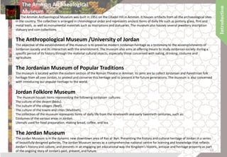 The Amman Archaeological
Museum
The Amman Archaeological Museum was built in 1951 on the Citadel Hill in Amman. It houses artifacts from all the archaeological sites
in the country. The collection is arranged in chronological order and represents ancient items of daily life such as pottery, glass, flint and
metal tools, as well as monumental materials such as inscriptions and statuaries. The museum also houses several jewellery inscription
statuary and coin collections.
The Anthropological Museum /University of Jordan
The objective of the establishment of the museum is to preserve modern Jordanian heritage as a testimony to the accomplishments of
Jordanian society and its interaction with the environment. The museum also aims at offering means to study Jordanian society during a
specific period of its history through the material cultural objects, especially those concerned with eating, drinking, costume and
agriculture.
The Jordanian Museum of Popular Traditions
The museum is located within the eastern section of the Roman Theatre in Amman. Its aims are to collect Jordanian and Palestinian folk
heritage from all over Jordan, to protect and conserve this heritage and to present it for future generations. The museum is also concerned
with introducing our popular heritage to the world.
Jordan Folklore Museum
The museum houses items representing the following Jordanian cultures:
The culture of the desert (Bedu).
The culture of the villages (Reef).
The culture of the towns and cities (Madineh).
The collection of the museum represents items of daily life from the nineteenth and early twentieth centuries, such as:
Costumes of the various areas in Jordan.
Utensils used for food preparation, making bread, coffee, and tea.
The Jordan Museum
The Jordan Museum is in the dynamic new downtown area of Ras al-‘Ayn. Presenting the history and cultural heritage of Jordan in a series
of beautifully designed galleries, The Jordan Museum serves as a comprehensive national centre for learning and knowledge that reflects
Jordan’s history and culture, and presents in an engaging yet educational way the Kingdom’s historic, antique and heritage property as part
of the ongoing story of Jordan’s past, present, and future. 19
 