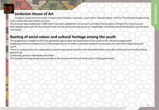 Jordanian House of Art
Jordanian House of Art is a small museum which includes rural room, music room, Amman Gallery , the first TV and Radio broadcasting
room, handicrafts and modern art room.
This museum was established in 2002 and it has some updates but not so much as it takes time to add any thing to this small museum.
Most people come and visit this museum from tourists and community, group or, if applicable, individuals concerned Students and the local
community.
Rooting of social values and cultural heritage among the youth
This programme is needed to fill in the generation gap to allow the involvement of the youth in the cultural heritage events.
Employing certain techniques such as educational courses in order to promote rooting of social values and cultural heritage among the
youth.
There is a mutual and active cooperation in conducting cultural activities with interested bodies especially in the local community of Zarqa
governorate.
Community, group or individuals concerned:
The members forming the general assembly of the society and the local community of Zarqa governorate.
20
 