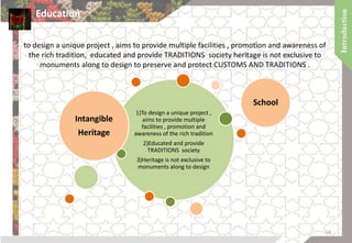 to design a unique project , aims to provide multiple facilities , promotion and awareness of
the rich tradition, educated and provide TRADITIONS society heritage is not exclusive to
monuments along to design to preserve and protect CUSTOMS AND TRADITIONS .
1)To design a unique project ,
aims to provide multiple
facilities , promotion and
awareness of the rich tradition
2)Educated and provide
TRADITIONS society
3)Heritage is not exclusive to
monuments along to design
Intangible
Heritage
School
Education
24
 