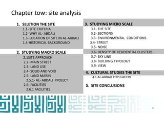 Chapter tow: site analysis
1. SELETION THE SITE
1.1- SITE CRITERIA
1.2- WHY AL- ABDALI
1.3- LOCATION OF SITE IN AL-ABDALI
1.4-HISTORICAL BACKGROUND
2. STUDYING MACRO SCALE
2.1SITE APPROACH
2.2- MAIN STREET
2.3- LAND USE
2.4- SOLID AND VOID
2.5- LAND MARKS
2.5.1- AL- ABDALI PROJECT
2.6- FACILITIES
2.6.1 FACILITIES
3.6- DENSITY OF RESIDENTIAL CLUSTERS
3.7- SKY LINE
3.8- BUILDING TYPOLOGY
3.9- VIEW
3. STUDYING MICRO SCALE
3.1- THE SITE
3.2- SECTIONS
3.3- ENVIRONMENTAL CONDITIONS
3.4- STREET
3.5- NOISE
4. CULTURAL STUDIES THE SITE
4.1-AL-ABDALI POPULATION
5. SITE CONCLUSIONS
35
 