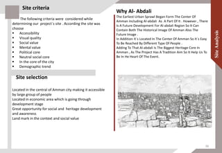 The following criteria were considered while
determining our project`s site . According the site was
choose
 Accessibility
 Visual quality
 Social value
 Mental value
 Political core
 Neutral social core
 In the core of the city
 Demographic trend
Site selection
Located in the central of Amman city making it accessible
by large group of people
Located in economic area which is going through
development stage
Great opportunity for social and heritage development
and awareness
Land mark in the context and social value
Why Al- Abdali
The Earliest Urban Sprawl Began Form The Center Of
Amman Including Al-abdali As A Part Of It . However , There
Is A Future Development For Al-abdali Region So It Can
Contain Both The Historical Image Of Amman Also The
Future Image .
In Addition It`s Located In The Center Of Amman So It`s Easy
To Be Reached By Different Type Of People .
Adding To That Al-abdali Is The Biggest Heritage Core In
Amman , As The Project Has A Tradition Aim So It Help Us To
Be In He Heart Of The Event.
Site criteria
36
 