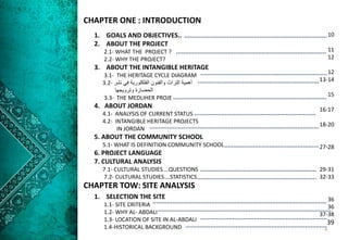 1. GOALS AND OBJECTIVES..
2. ABOUT THE PROJECT
2.1- WHAT THE PROJECT ?
2.2- WHY THE PROJECT?
3. ABOUT THE INTANGIBLE HERITAGE
3.1- THE HERITAGE CYCLE DIAGRAM
‫نشر‬ ‫في‬ ‫الفلكلورية‬ ‫والفنون‬ ‫التراث‬ ‫أهمية‬3.2-
‫وترويجها‬ ‫الحضارة‬
3.3- THE MEDLIHER PROJE
4. ABOUT JORDAN
4.1- ANALYSIS OF CURRENT STATUS
4.2- INTANGIBLE HERITAGE PROJECTS
IN JORDAN
5. ABOUT THE COMMUNITY SCHOOL
5.1- WHAT IS DEFINITION COMMUNITY SCHOOL
6. PROJECT LANGUAGE
7. CULTURAL ANALYSIS
7.1- CULTURAL STUDIES….QUESTIONS
7.2- CULTURAL STUDIES….STATISTICS
CHAPTER ONE : INTRODUCTION
CHAPTER TOW: SITE ANALYSIS
1. SELECTION THE SITE
1.1- SITE CRITERIA
1.2- WHY AL- ABDALI
1.3- LOCATION OF SITE IN AL-ABDALI
1.4-HISTORICAL BACKGROUND
10
11
12
12
13-14
15
16-17
18-20
27-28
29-31
32-33
36
36
37-38
39
4
 