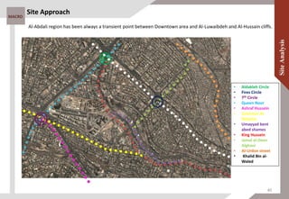 MACRO
Site Approach
• Aldakleh Circle
• Fires Circle
• 7th Circle
• Queen Noor
• Ashraf Hussein
• Suleiman Al-
Nabulse
• Umayyad bent
abed shames
• King Hussein
• Jamal al-Deen
Alghani
• Al-Urdon street
• Khalid Bin al-
Waled
Al-Abdali region has been always a transient point between Downtown area and Al-Luwaibdeh and Al-Hussain cliffs.
40
 