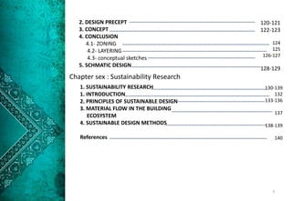 Chapter sex : Sustainability Research
1. SUSTAINABILITY RESEARCH
1. INTRODUCTION
2. PRINCIPLES OF SUSTAINABLE DESIGN
3. MATERIAL FLOW IN THE BUILDING
ECOSYSTEM
4. SUSTAINABLE DESIGN METHODS
References
2. DESIGN PRECEPT
3. CONCEPT
4. CONCLUSION
4.1- ZONING
4.2- LAYERING
4.3- conceptual sketches
5. SCHMATIC DESIGN
130-139
132
133-136
137
138-139
140
120-121
122-123
124
125
126-127
128-129
7
 