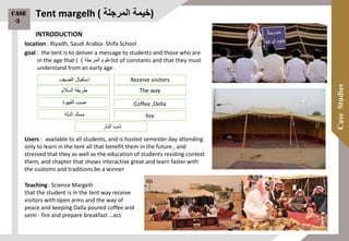 Tent margelh ( ‫خيمة‬‫المرجلة‬ )
location : Riyadh, Saudi Arabia- Shifa School
goal : the tent is to deliver a message to students and those who are
in the age that ( ‫علوم‬‫المرجلة‬) list of constants and that they must
understand from an early age .
Users : available to all students, and is hosted semester day attending
only to learn in the tent all that benefit them in the future , and
stressed that they as well as the education of students residing contest
them, and chapter that shows interactive great and learn faster with
the customs and traditions be a winner
Teaching : Science Margelh
that the student is in the tent way receive
visitors with open arms and the way of
peace and keeping Dalla poured coffee and
semi - fire and prepare breakfast …ect
‫الضيف‬ ‫استقبال‬
‫السالم‬ ‫طريقة‬
‫مسك‬‫الدلة‬
‫القهوة‬ ‫صب‬
‫النار‬ ‫شب‬
Receive visitors
The way
fire
Coffee ,Della
INTRODUCTION
Case
-3
71
 