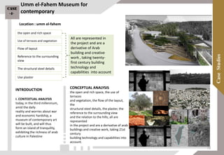 Umm el-Fahem Museum for
contemporary
INTRODUCTION
I. CONTEXTUAL ANALYSIS
today, in the third millennium,
amid the daily
reality and worries about war
and economic hardship, a
museum of contemporary art
will be built, and will thus
form an island of tranquility,
exhibiting the richness of arab
culture in Palestine
CONCEPTUAL ANALYSIS
the open and rich space, the use of
terraces
and vegetation, the flow of the layout,
the
structural steel details, the plaster, the
reference to the surrounding view
and the relation to the hills; all are
represented
in the project and are a derivative of arab
buildings and creative work, taking 21st
century
building technology and capabilities into
account.
All are represented in
the project and are a
derivative of Arab
building and creative
work , taking twenty-
first century building
technology and
capabilities into account
the open and rich space
Use of terraces and vegetation
Flow of layout
Reference to the surrounding
view
The structural steel details
Use plaster
Location : umm el-fahem
Case
-4-
72
 
