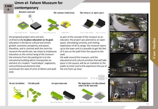 the proposed project aims and acts
architecturally to place education as its goal.
education is the key to cultural and artistic
growth, economic prosperity, and peace.
therefore, and in contrast with the norm for
museum the world over, we chose to emphasize
education as the central wing of the museum.
the entrance from the parking lot is to the
educational building which incorporates an
element of a modern “mashrabyia”, vegetation,
and architectural elements that
accentuate the view of umm el-fahem and wadi
arab.
as part of the concept of the museum as an
educator, the project was planned as an open
space, stimulating curiosity, and inviting
exploration of all its wings. the museum opens
up to the town and it is possible to get the feel
of it also on the path from the square to the
wadi.
the walk around the museum, and the
educational and cultural activities that will take
place in the square, will be an invitation to the
public to enter and to the experience the joy of
the arts from up close
Umm el- Fahem Museum for
contemporaryCase
-4-
73
 