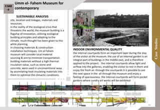 SUSTAINABLE ANALYSIS
site, location and linkages, materials and
resources.
in the reality of the ecological crisis that
threatens the world, the museum building is a
flagship of innovation, utilizing ecological
building principles and adapting to the
climate. much thought has been given to this
while planning.
in choosing materials & construction
installation techniques. Um al Faham
museum will consider local material
sourcing & aim to minimize transportation.
building materials without a high thermal
insulation value, such as stone and
concrete, were used in unconventional ways
by assimilating heat insulating materials into
them to optimize the climactic conditions.
INDOOR ENVIRONMENTAL QUALITY
the internal courtyards form an important layer during the stay
of the visitor at the museum. the use of an internal garden is an
integral part of buildings in the middle east, and is therefore
applied to the project. the internal courtyards allow light and
airflow into the galleries, enabling the visitor to rest in them and
enjoy the fresh air. through the courtyards it is possible to see
the next space in the all through the museum and enjoy a
feeling of spaciousness. the internal courtyards will form pocket
gardens where sundry art works will be exhibited
Umm el- Fahem Museum for
contemporary
Case
-4-
76
 
