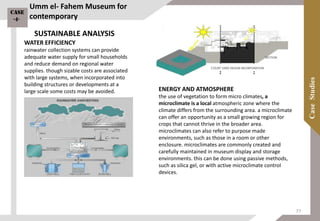 ENERGY AND ATMOSPHERE
the use of vegetation to form micro climates, a
microclimate is a local atmospheric zone where the
climate differs from the surrounding area. a microclimate
can offer an opportunity as a small growing region for
crops that cannot thrive in the broader area.
microclimates can also refer to purpose made
environments, such as those in a room or other
enclosure. microclimates are commonly created and
carefully maintained in museum display and storage
environments. this can be done using passive methods,
such as silica gel, or with active microclimate control
devices.
WATER EFFICIENCY
rainwater collection systems can provide
adequate water supply for small households
and reduce demand on regional water
supplies. though sizable costs are associated
with large systems, when incorporated into
building structures or developments at a
large scale some costs may be avoided.
Umm el- Fahem Museum for
contemporary
SUSTAINABLE ANALYSIS
Case
-4-
77
 